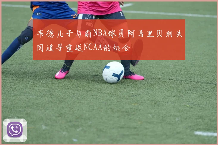 韦德儿子与前NBA球员阿马里贝利共同追寻重返NCAA的机会