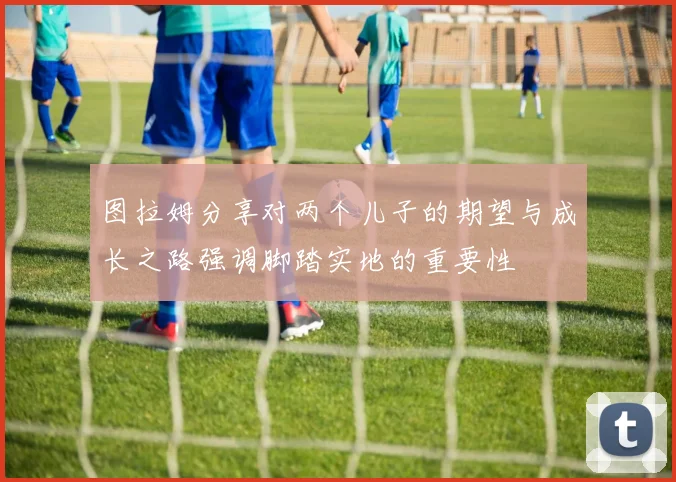 图拉姆分享对两个儿子的期望与成长之路强调脚踏实地的重要性
