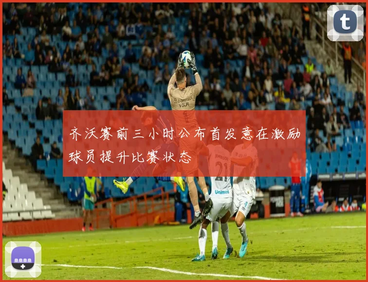 齐沃赛前三小时公布首发意在激励球员提升比赛状态
