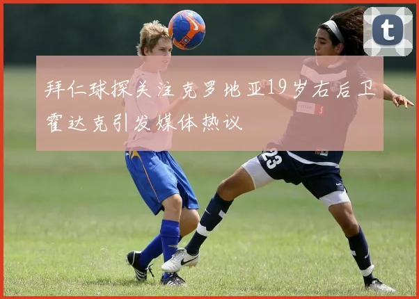 拜仁球探关注克罗地亚19岁右后卫霍达克引发媒体热议