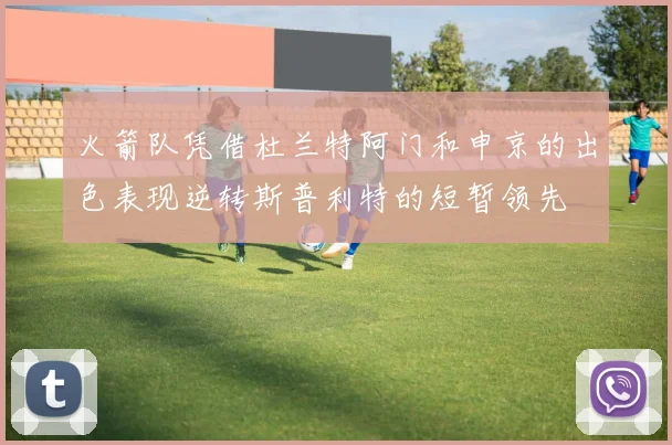 火箭队凭借杜兰特阿门和申京的出色表现逆转斯普利特的短暂领先
