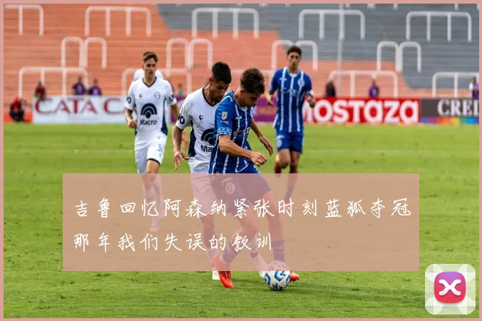吉鲁回忆阿森纳紧张时刻蓝狐夺冠那年我们失误的教训