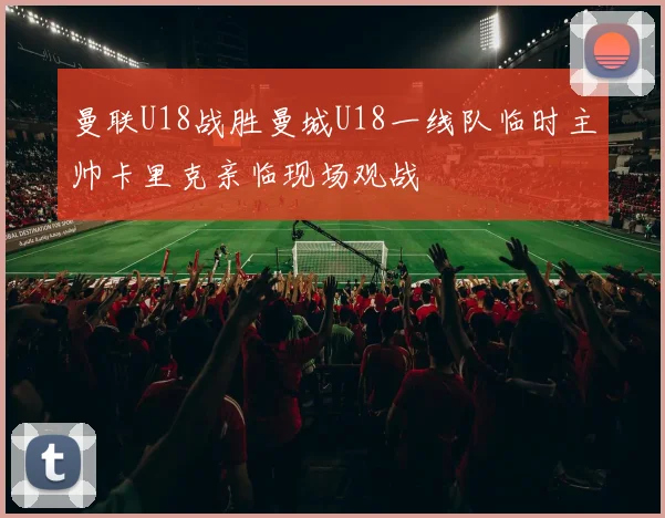 曼联U18战胜曼城U18一线队临时主帅卡里克亲临现场观战