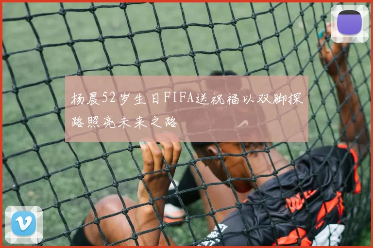 杨晨52岁生日FIFA送祝福以双脚探路照亮未来之路