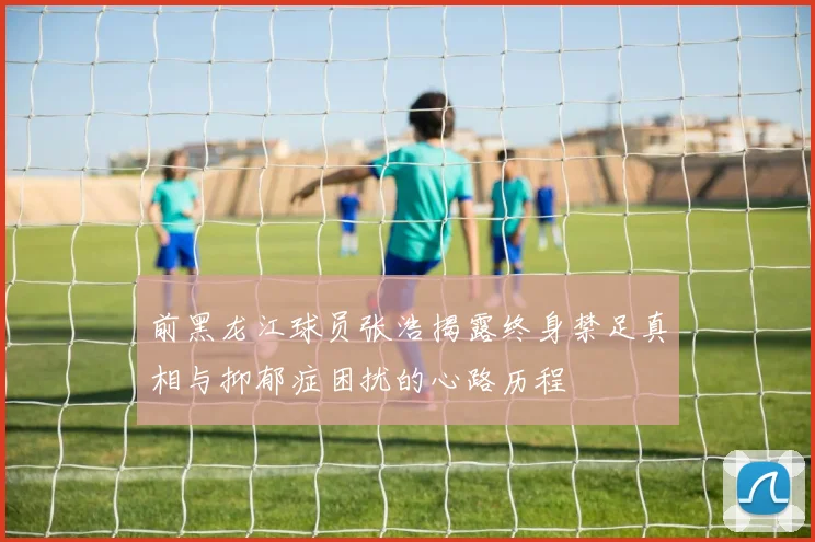 前黑龙江球员张浩揭露终身禁足真相与抑郁症困扰的心路历程