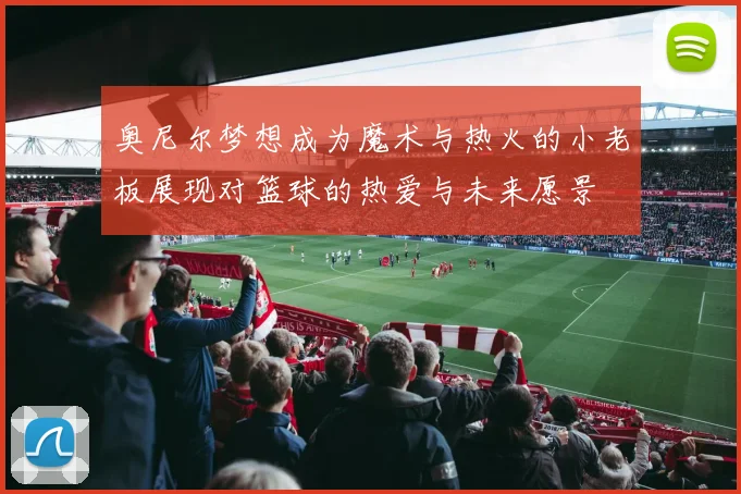 奥尼尔梦想成为魔术与热火的小老板展现对篮球的热爱与未来愿景