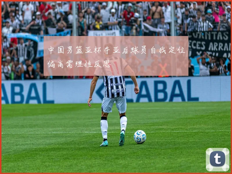 中国男篮亚杯夺亚后球员自我定位偏高需理性反思