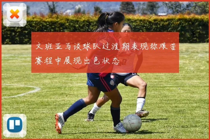 文班亚马谈球队过渡期表现称艰苦赛程中展现出色状态