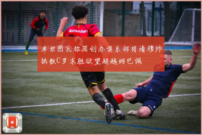 库尔图瓦称若创办俱乐部将请穆帅执教C罗求胜欲望超越姆巴佩