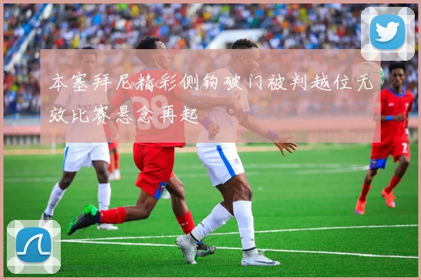 本塞拜尼精彩侧钩破门被判越位无效比赛悬念再起