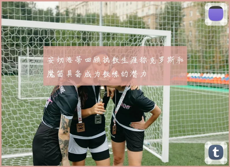 安切洛蒂回顾执教生涯称克罗斯和魔笛具备成为教练的潜力