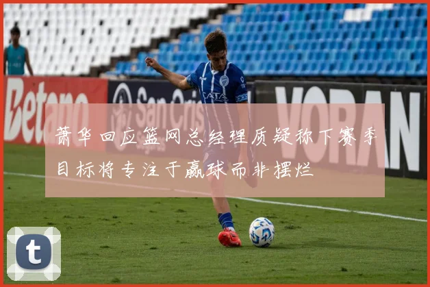 萧华回应篮网总经理质疑称下赛季目标将专注于赢球而非摆烂