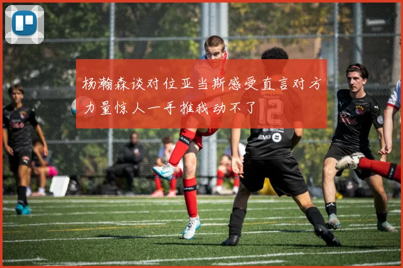 杨瀚森谈对位亚当斯感受直言对方力量惊人一手推我动不了