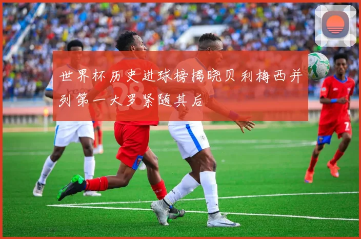 世界杯历史进球榜揭晓贝利梅西并列第一大罗紧随其后