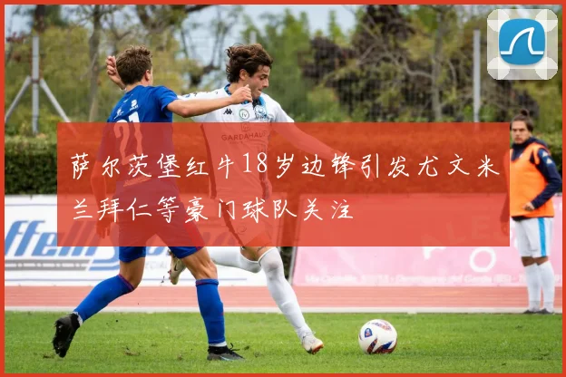 萨尔茨堡红牛18岁边锋引发尤文米兰拜仁等豪门球队关注