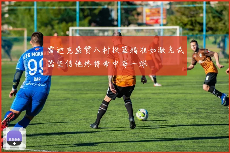 雷迪克盛赞八村投篮精准如激光武器坚信他终将命中每一球