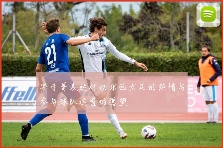 字母哥表达对切尔西女足的热情与参与球队运营的愿望