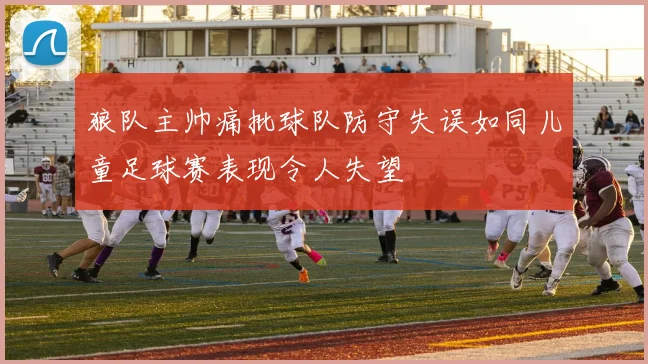 狼队主帅痛批球队防守失误如同儿童足球赛表现令人失望