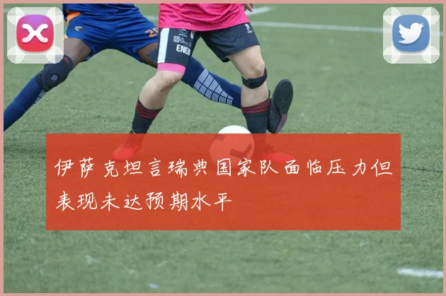 伊萨克坦言瑞典国家队面临压力但表现未达预期水平