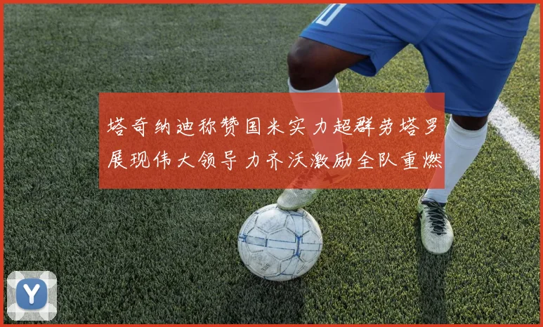 塔奇纳迪称赞国米实力超群劳塔罗展现伟大领导力齐沃激励全队重燃斗志