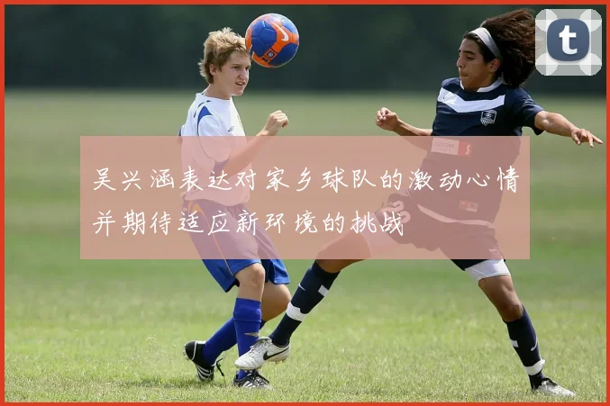 吴兴涵表达对家乡球队的激动心情并期待适应新环境的挑战