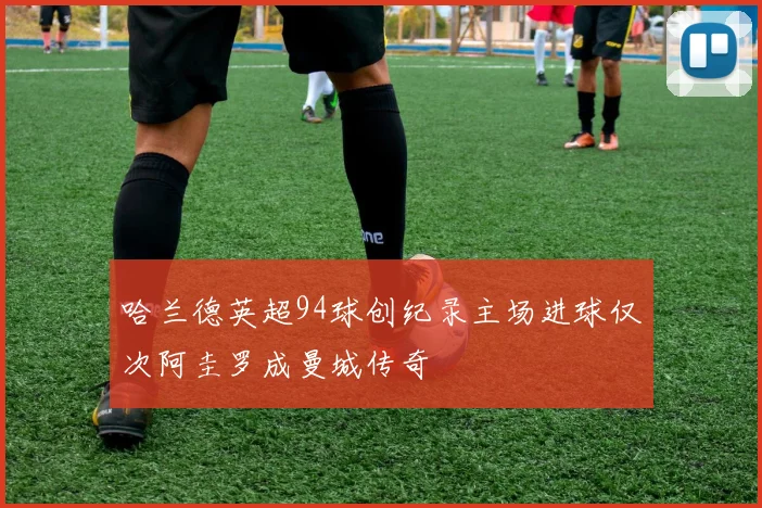 哈兰德英超94球创纪录主场进球仅次阿圭罗成曼城传奇