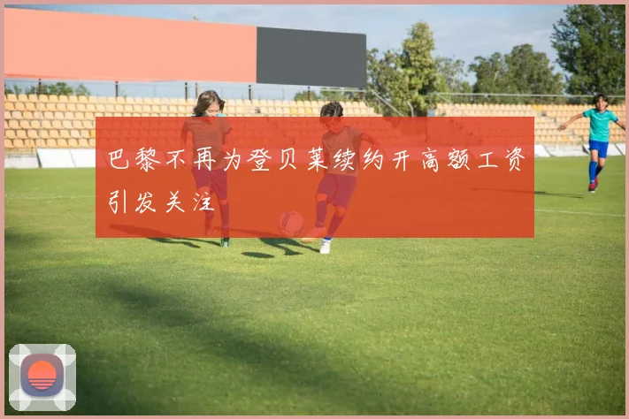 巴黎不再为登贝莱续约开高额工资引发关注